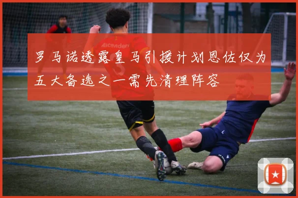 罗马诺透露皇马引援计划恩佐仅为五大备选之一需先清理阵容