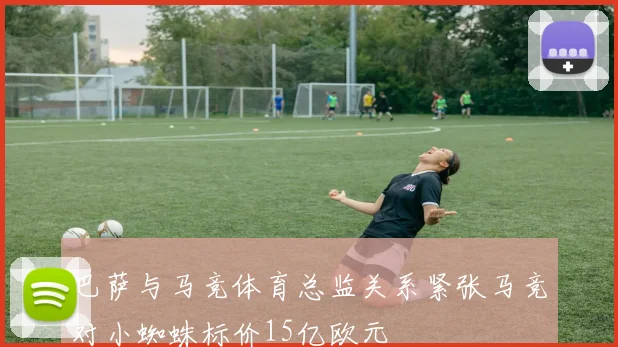 巴萨与马竞体育总监关系紧张马竞对小蜘蛛标价15亿欧元