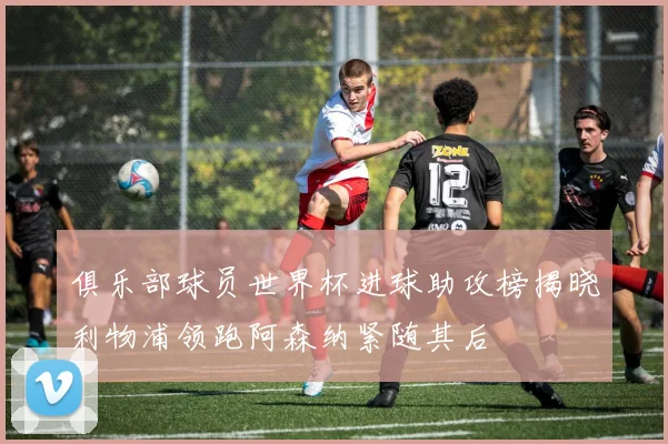 俱乐部球员世界杯进球助攻榜揭晓利物浦领跑阿森纳紧随其后