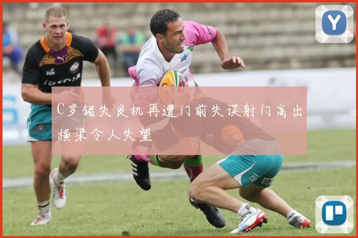 C罗错失良机再遭门前失误射门高出横梁令人失望