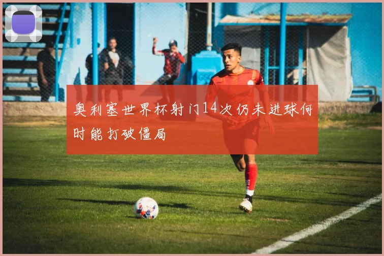奥利塞世界杯射门14次仍未进球何时能打破僵局