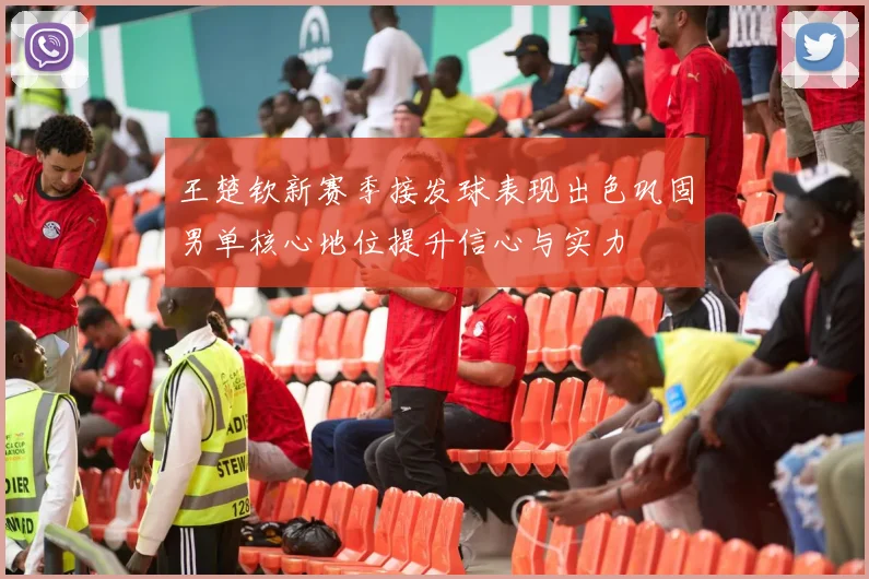 王楚钦新赛季接发球表现出色巩固男单核心地位提升信心与实力