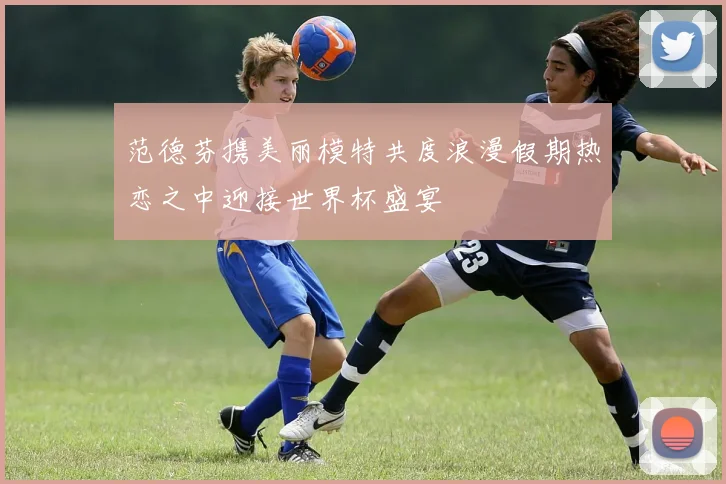 范德芬携美丽模特共度浪漫假期热恋之中迎接世界杯盛宴