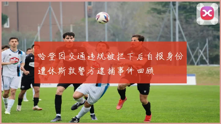 哈登因交通违规被拦下后自报身份遭休斯敦警方逮捕事件回顾