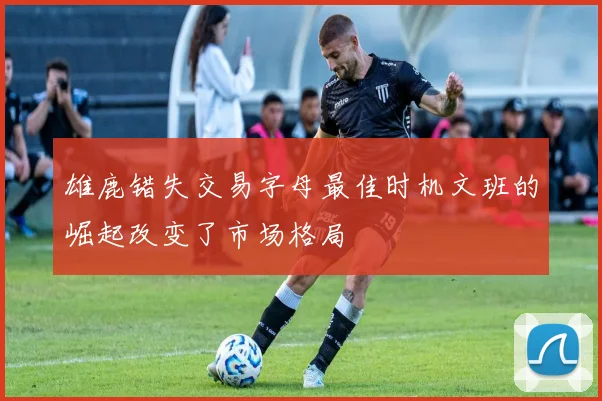 雄鹿错失交易字母最佳时机文班的崛起改变了市场格局