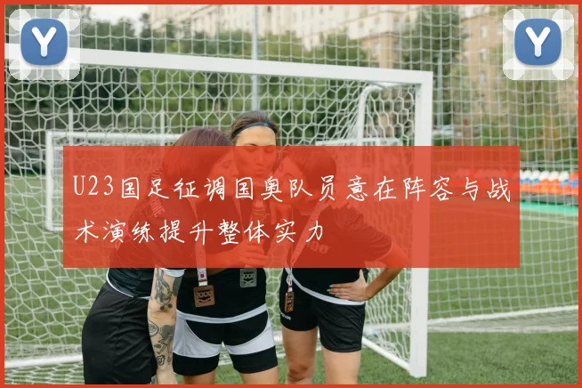 U23国足征调国奥队员意在阵容与战术演练提升整体实力