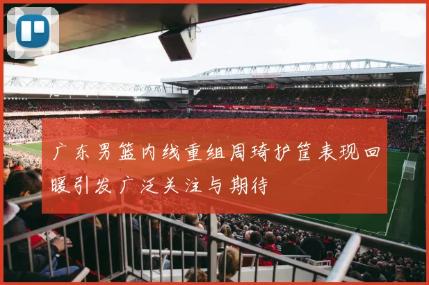 广东男篮内线重组周琦护筐表现回暖引发广泛关注与期待