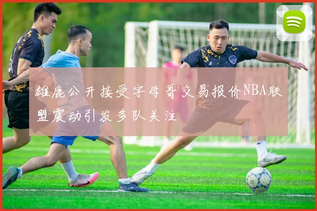雄鹿公开接受字母哥交易报价NBA联盟震动引发多队关注