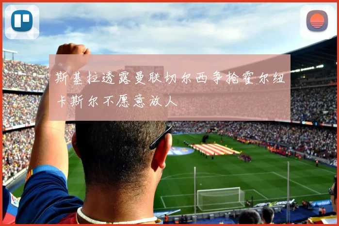 斯基拉透露曼联切尔西争抢霍尔纽卡斯尔不愿意放人