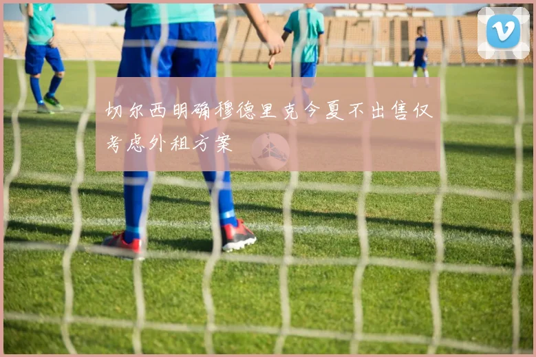 切尔西明确穆德里克今夏不出售仅考虑外租方案