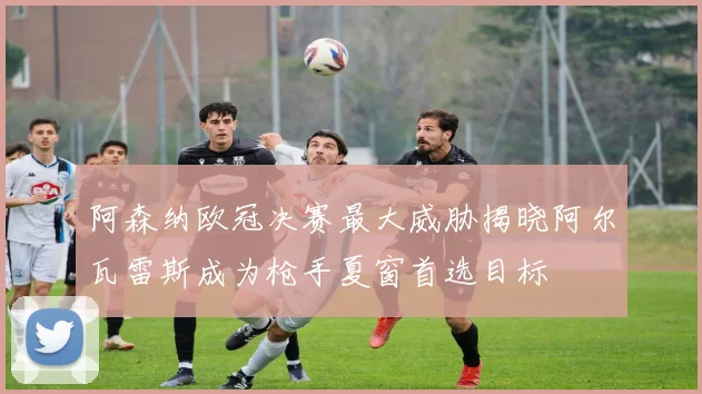阿森纳欧冠决赛最大威胁揭晓阿尔瓦雷斯成为枪手夏窗首选目标