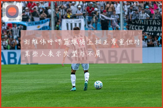刘维伟呼吁篮球场上相互尊重但对某些人表示失望与不屑