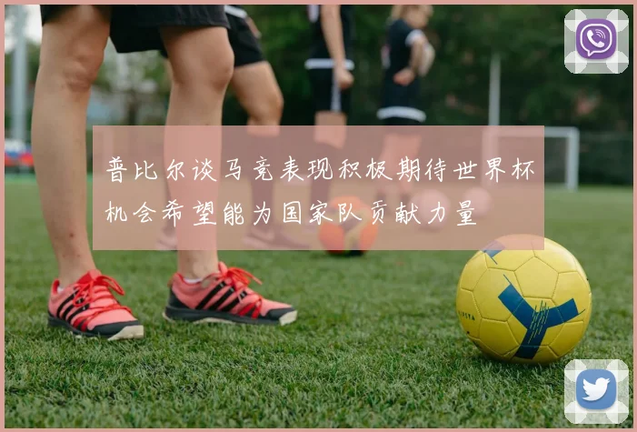 普比尔谈马竞表现积极期待世界杯机会希望能为国家队贡献力量