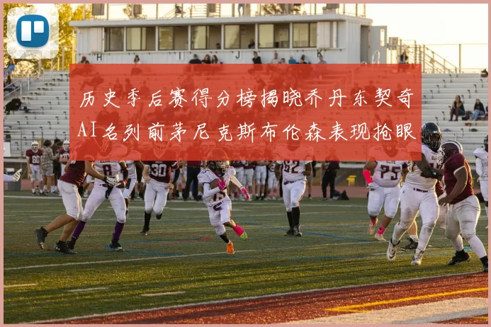 历史季后赛得分榜揭晓乔丹东契奇AI名列前茅尼克斯布伦森表现抢眼