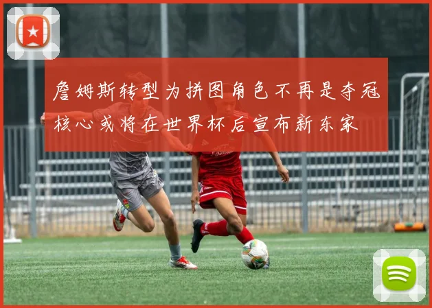 詹姆斯转型为拼图角色不再是夺冠核心或将在世界杯后宣布新东家