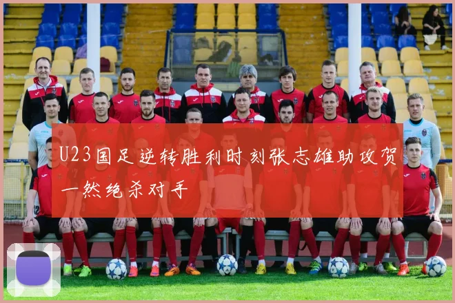 U23国足逆转胜利时刻张志雄助攻贺一然绝杀对手