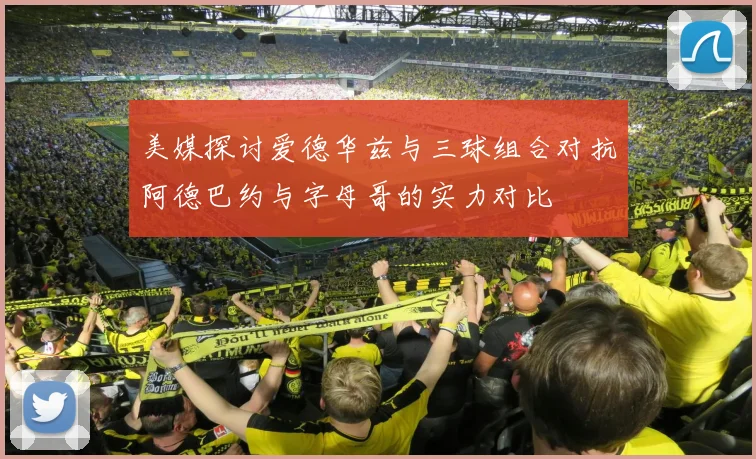 美媒探讨爱德华兹与三球组合对抗阿德巴约与字母哥的实力对比