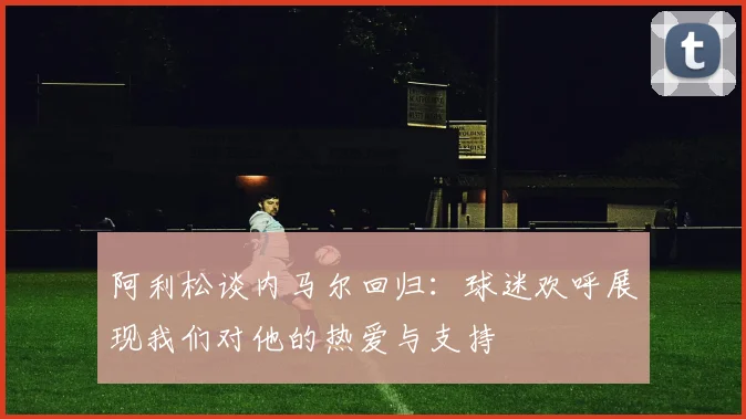 阿利松谈内马尔回归：球迷欢呼展现我们对他的热爱与支持