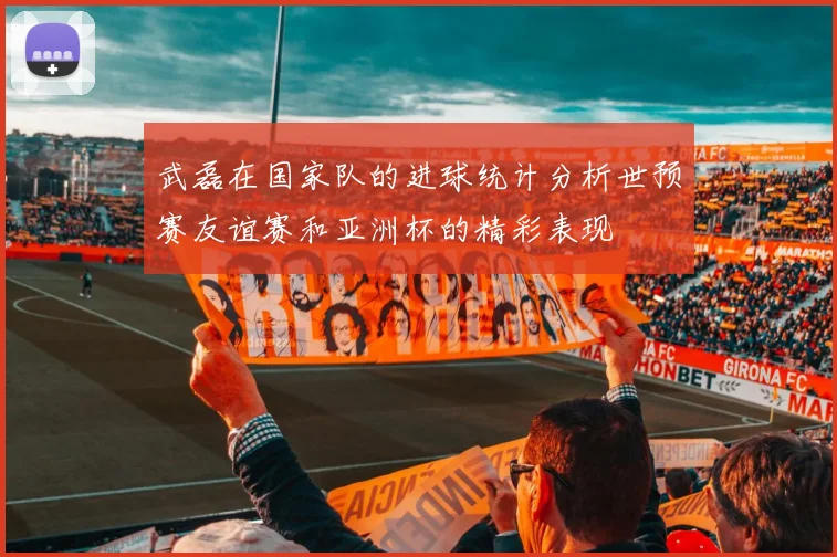武磊在国家队的进球统计分析世预赛友谊赛和亚洲杯的精彩表现