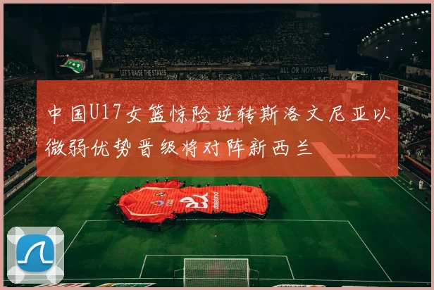 中国U17女篮惊险逆转斯洛文尼亚以微弱优势晋级将对阵新西兰