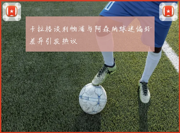 卡拉格谈利物浦与阿森纳球迷偏好差异引发热议