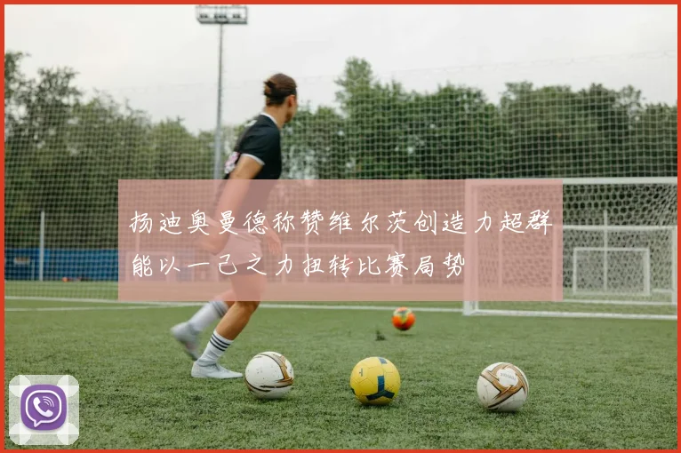 扬迪奥曼德称赞维尔茨创造力超群能以一己之力扭转比赛局势