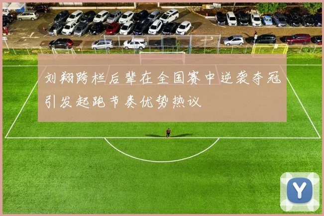 刘翔跨栏后辈在全国赛中逆袭夺冠引发起跑节奏优势热议